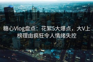 糖心Vlog盘点：花絮5大爆点，大V上榜理由疯狂令人情绪失控