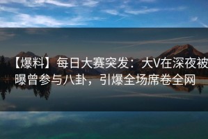 【爆料】每日大赛突发：大V在深夜被曝曾参与八卦，引爆全场席卷全网