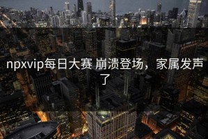 npxvip每日大赛 崩溃登场，家属发声了