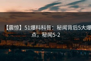 【震惊】51爆料科普：秘闻背后5大爆点，秘闻5-2