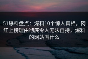 51爆料盘点：爆料10个惊人真相，网红上榜理由彻底令人无法自持，爆料的网站叫什么