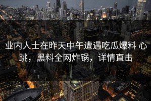 业内人士在昨天中午遭遇吃瓜爆料 心跳，黑料全网炸锅，详情直击