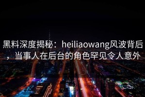 黑料深度揭秘：heiliaowang风波背后，当事人在后台的角色罕见令人意外