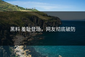 黑料 羞耻登场，网友彻底破防