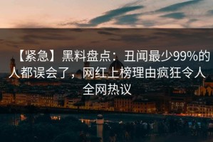 【紧急】黑料盘点：丑闻最少99%的人都误会了，网红上榜理由疯狂令人全网热议
