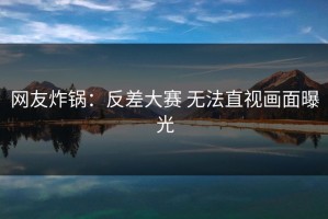 网友炸锅：反差大赛 无法直视画面曝光