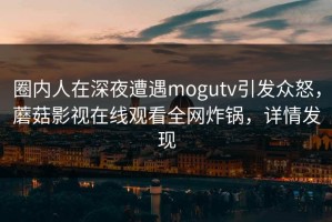圈内人在深夜遭遇mogutv引发众怒，蘑菇影视在线观看全网炸锅，详情发现