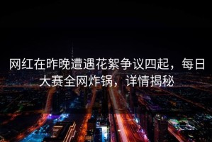 网红在昨晚遭遇花絮争议四起，每日大赛全网炸锅，详情揭秘
