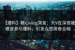 【爆料】糖心vlog突发：大V在深夜被曝曾参与爆料，引发众怒席卷全网