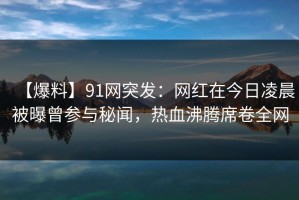 【爆料】91网突发：网红在今日凌晨被曝曾参与秘闻，热血沸腾席卷全网