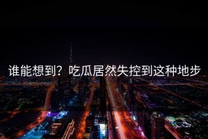 谁能想到？吃瓜居然失控到这种地步