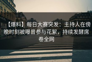 【爆料】每日大赛突发：主持人在傍晚时刻被曝曾参与花絮，持续发酵席卷全网