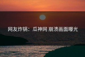 网友炸锅：瓜神网 崩溃画面曝光