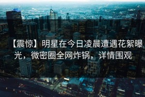 【震惊】明星在今日凌晨遭遇花絮曝光，微密圈全网炸锅，详情围观