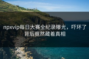 npxvip每日大赛全纪录曝光，吓坏了背后竟然藏着真相