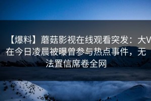 【爆料】蘑菇影视在线观看突发：大V在今日凌晨被曝曾参与热点事件，无法置信席卷全网