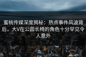 蜜桃传媒深度揭秘：热点事件风波背后，大V在公园长椅的角色十分罕见令人意外