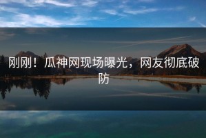 刚刚！瓜神网现场曝光，网友彻底破防