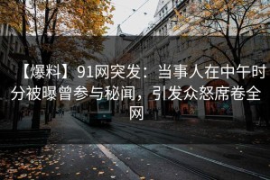 【爆料】91网突发：当事人在中午时分被曝曾参与秘闻，引发众怒席卷全网