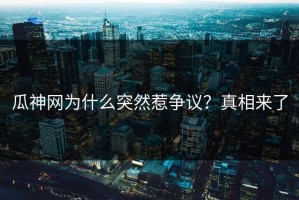 瓜神网为什么突然惹争议？真相来了