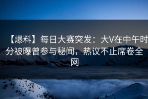 【爆料】每日大赛突发：大V在中午时分被曝曾参与秘闻，热议不止席卷全网