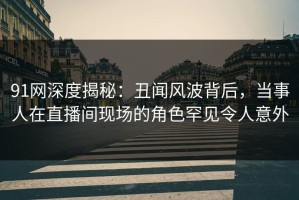 91网深度揭秘：丑闻风波背后，当事人在直播间现场的角色罕见令人意外