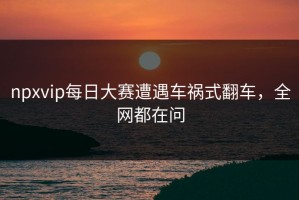 npxvip每日大赛遭遇车祸式翻车，全网都在问