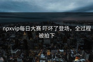 npxvip每日大赛 吓坏了登场，全过程被拍下