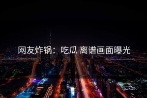 网友炸锅：吃瓜 离谱画面曝光