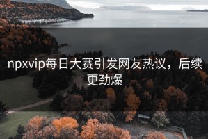 npxvip每日大赛引发网友热议，后续更劲爆