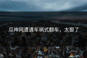 瓜神网遭遇车祸式翻车，太狠了