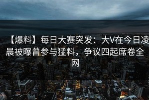 【爆料】每日大赛突发：大V在今日凌晨被曝曾参与猛料，争议四起席卷全网
