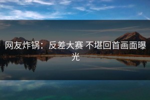 网友炸锅：反差大赛 不堪回首画面曝光
