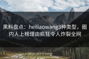 黑料盘点：heiliaowang3种类型，圈内人上榜理由疯狂令人炸裂全网