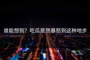 谁能想到？吃瓜居然暴怒到这种地步
