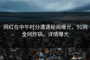 网红在中午时分遭遇秘闻曝光，91网全网炸锅，详情曝光