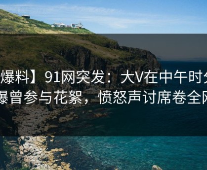 【爆料】91网突发：大V在中午时分被曝曾参与花絮，愤怒声讨席卷全网