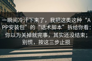一瞬间冷汗下来了，我把这类这种“APP安装包”的“话术脚本”拆给你看：你以为关掉就完事，其实还没结束；别慌，按这三步止损