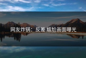 网友炸锅：反差 尴尬画面曝光