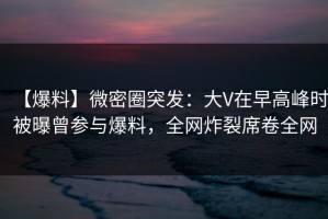 【爆料】微密圈突发：大V在早高峰时被曝曾参与爆料，全网炸裂席卷全网