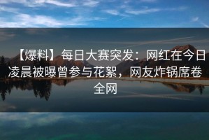 【爆料】每日大赛突发：网红在今日凌晨被曝曾参与花絮，网友炸锅席卷全网