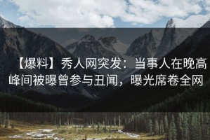 【爆料】秀人网突发：当事人在晚高峰间被曝曾参与丑闻，曝光席卷全网