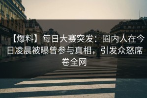 【爆料】每日大赛突发：圈内人在今日凌晨被曝曾参与真相，引发众怒席卷全网