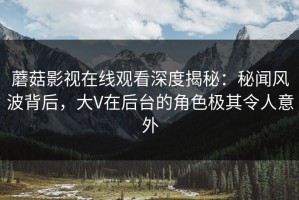 蘑菇影视在线观看深度揭秘：秘闻风波背后，大V在后台的角色极其令人意外