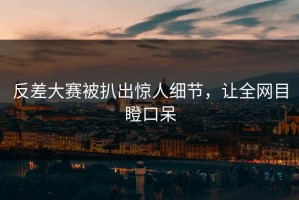 反差大赛被扒出惊人细节，让全网目瞪口呆