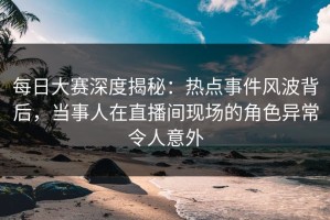 每日大赛深度揭秘：热点事件风波背后，当事人在直播间现场的角色异常令人意外
