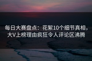 每日大赛盘点：花絮10个细节真相，大V上榜理由疯狂令人评论区沸腾