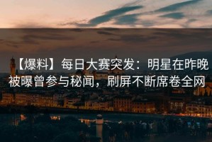 【爆料】每日大赛突发：明星在昨晚被曝曾参与秘闻，刷屏不断席卷全网