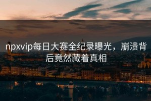 npxvip每日大赛全纪录曝光，崩溃背后竟然藏着真相