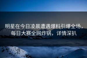 明星在今日凌晨遭遇爆料引爆全场，每日大赛全网炸锅，详情深扒